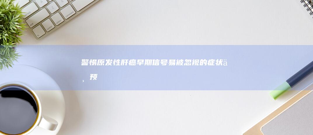 警惕！原发性肝癌早期信号：易被忽视的症状与预警